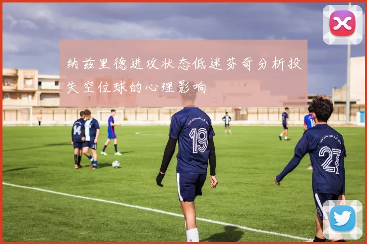 纳兹里德进攻状态低迷芬奇分析投失空位球的心理影响
