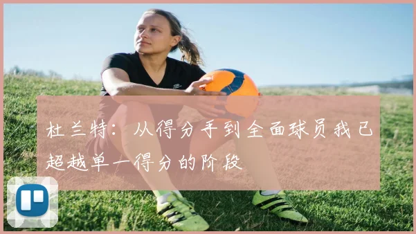 杜兰特：从得分手到全面球员我已超越单一得分的阶段