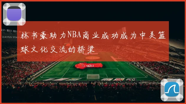 林书豪助力NBA商业成功成为中美篮球文化交流的桥梁