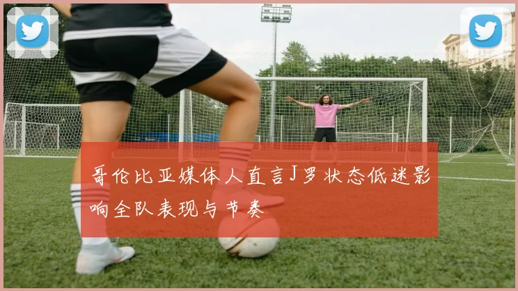 哥伦比亚媒体人直言J罗状态低迷影响全队表现与节奏