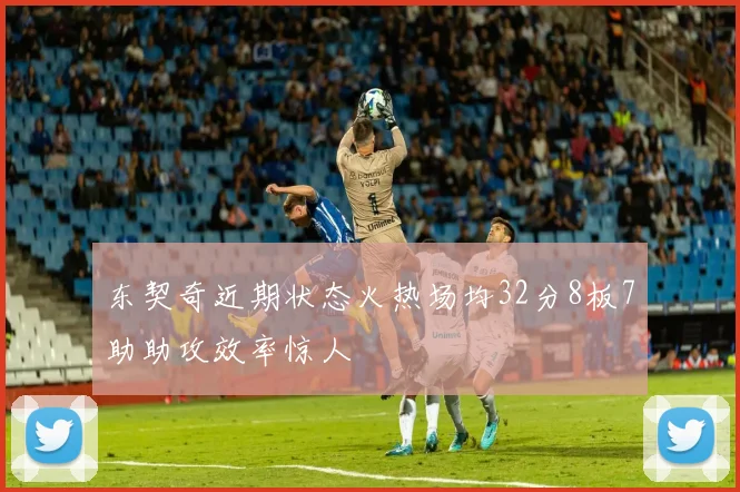 东契奇近期状态火热场均32分8板7助助攻效率惊人