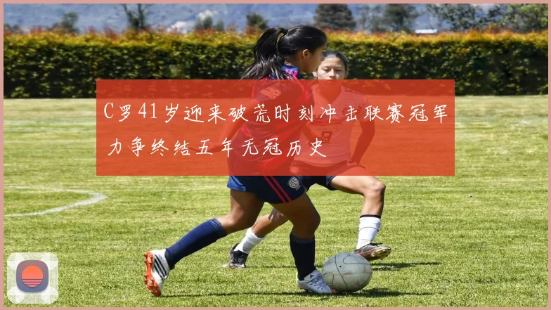 C罗41岁迎来破荒时刻冲击联赛冠军力争终结五年无冠历史