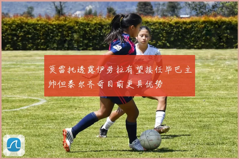 莫雷托透露伊劳拉有望接任毕巴主帅但泰尔齐奇目前更具优势