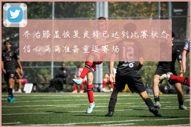 乔治膝盖恢复良好已达到比赛状态信心满满准备重返赛场