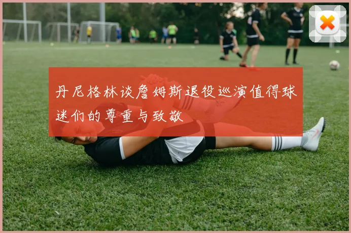 丹尼格林谈詹姆斯退役巡演值得球迷们的尊重与致敬