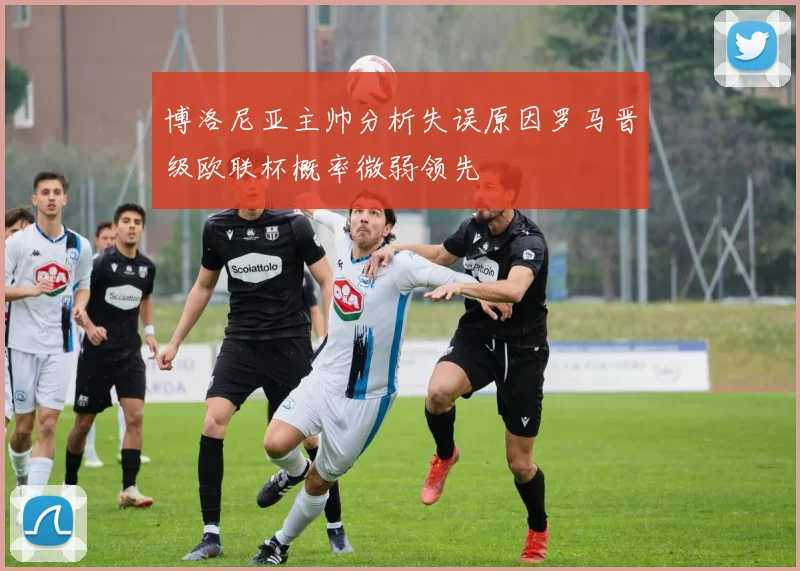 博洛尼亚主帅分析失误原因罗马晋级欧联杯概率微弱领先