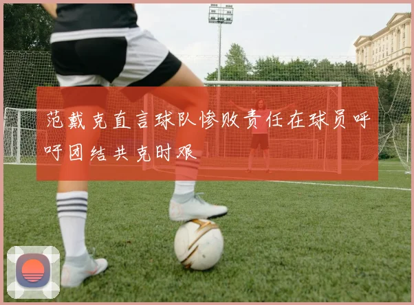 范戴克直言球队惨败责任在球员呼吁团结共克时艰