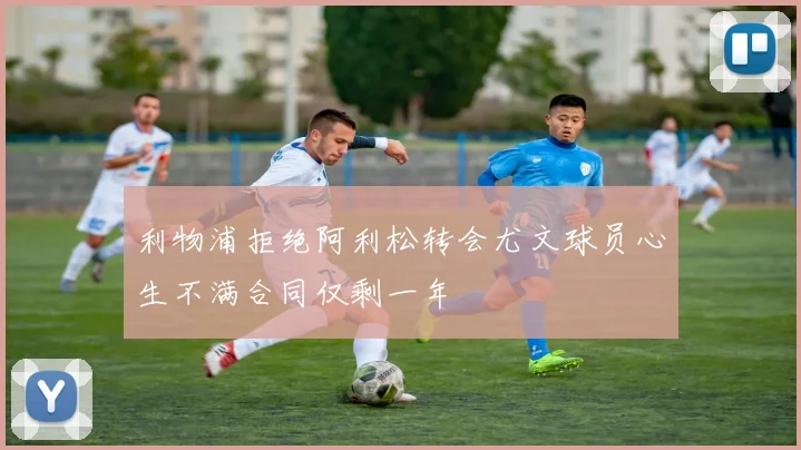 利物浦拒绝阿利松转会尤文球员心生不满合同仅剩一年