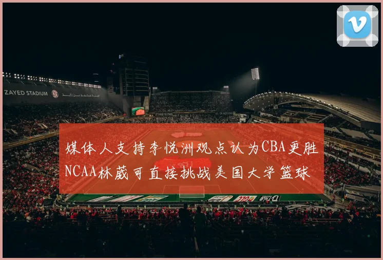 媒体人支持李悦洲观点认为CBA更胜NCAA林葳可直接挑战美国大学篮球