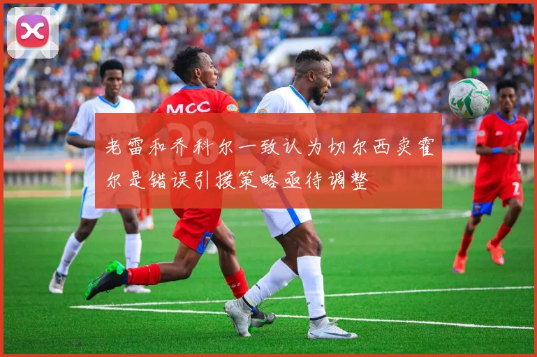 老雷和乔科尔一致认为切尔西卖霍尔是错误引援策略亟待调整