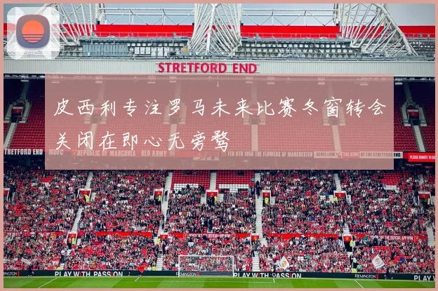 皮西利专注罗马未来比赛冬窗转会关闭在即心无旁骛
