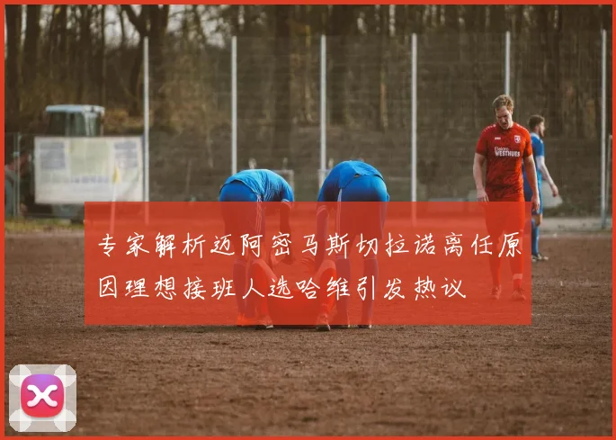 专家解析迈阿密马斯切拉诺离任原因理想接班人选哈维引发热议