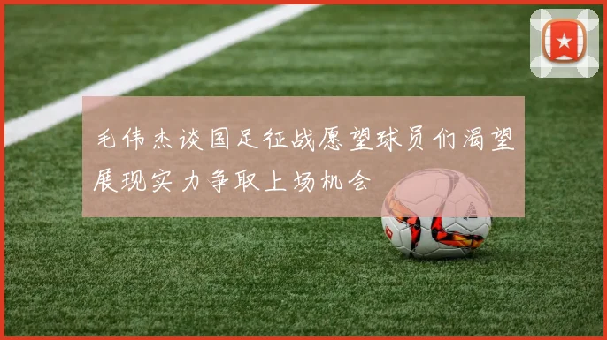 毛伟杰谈国足征战愿望球员们渴望展现实力争取上场机会